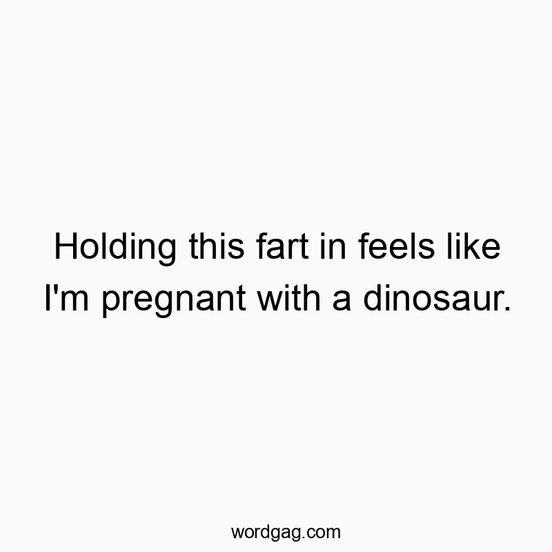 Holding this fart in feels like I’m pregnant with a dinosaur.