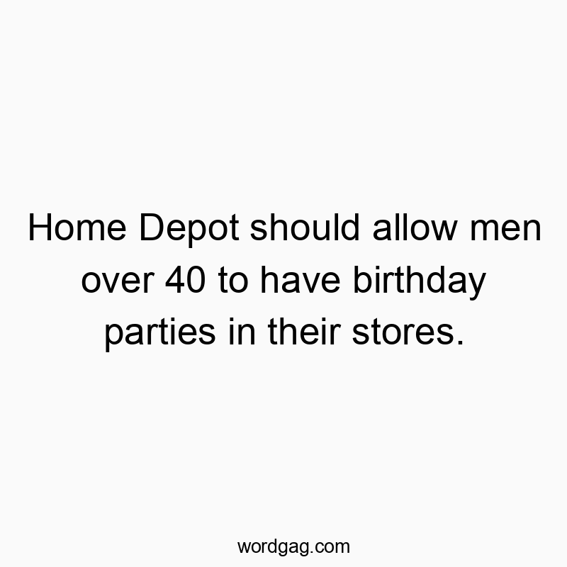 Home Depot should allow men over 40 to have birthday parties in their stores.