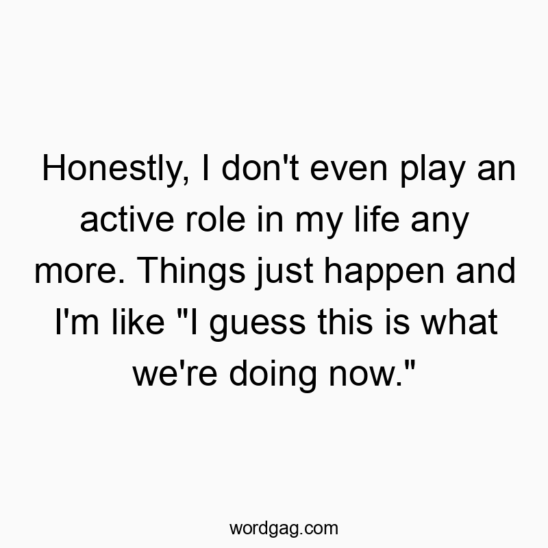 Honestly, I don’t even play an active role in my life any more. Things just happen and I’m like “I guess this is what we’re doing now.”