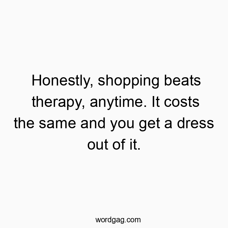Honestly, shopping beats therapy, anytime. It costs the same and you get a dress out of it.