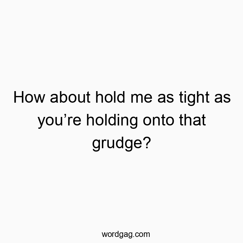 How about hold me as tight as you’re holding onto that grudge?