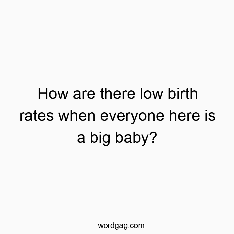 How are there low birth rates when everyone here is a big baby?