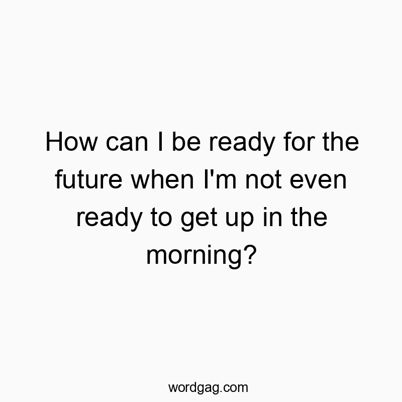 How can I be ready for the future when I’m not even ready to get up in the morning?