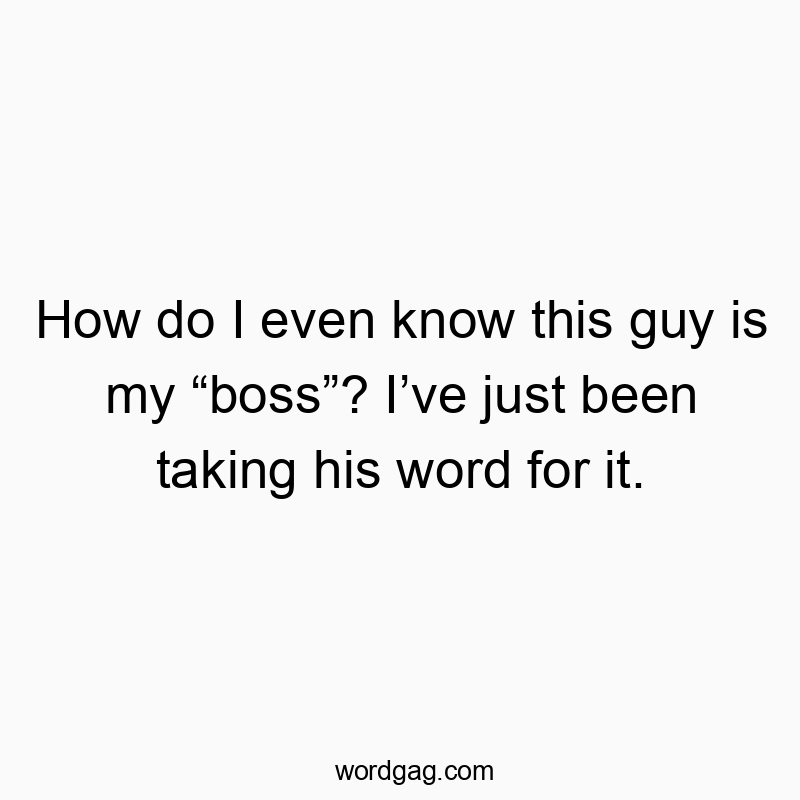How do I even know this guy is my βbossβ? Iβve just been taking his word for it.