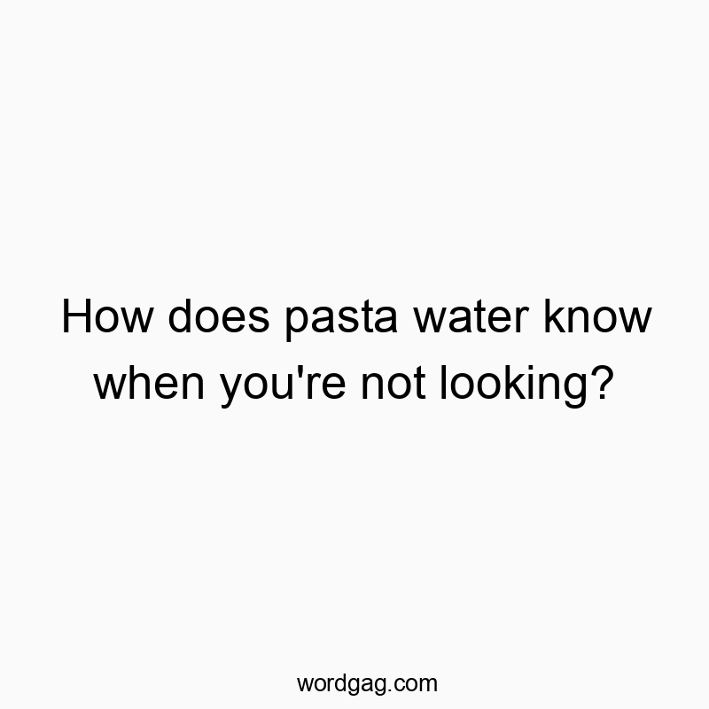 How does pasta water know when you’re not looking?