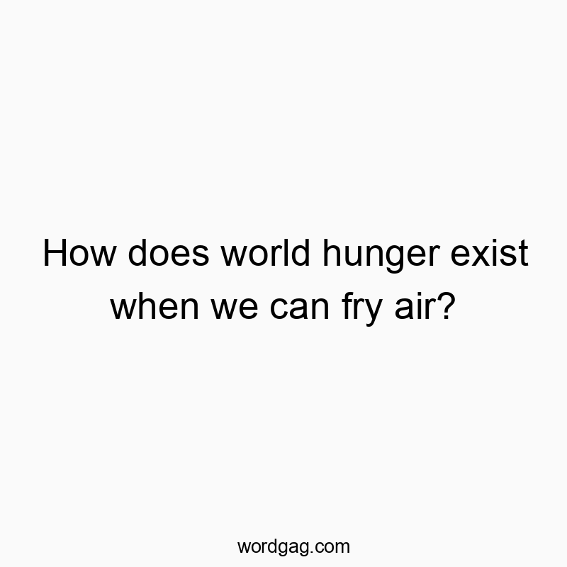 How does world hunger exist when we can fry air?