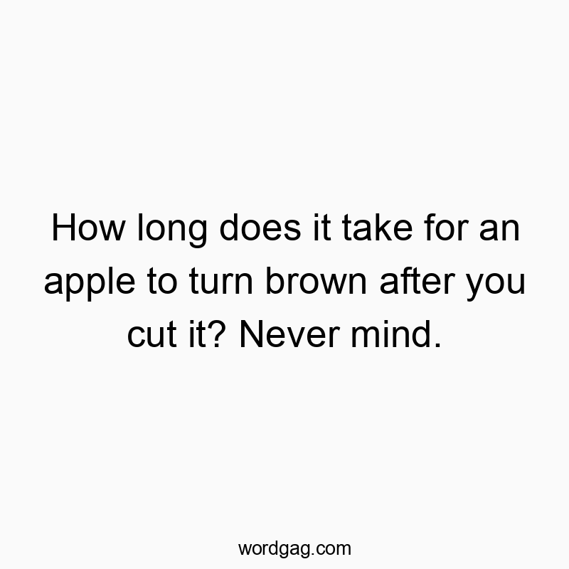 How long does it take for an apple to turn brown after you cut it? Never mind.
