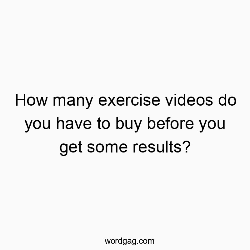How many exercise videos do you have to buy before you get some results?