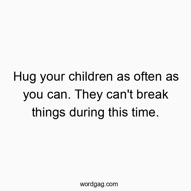 Hug your children as often as you can. They can't break things during this time. Hug your children as often as you can. They can't break things during this time.