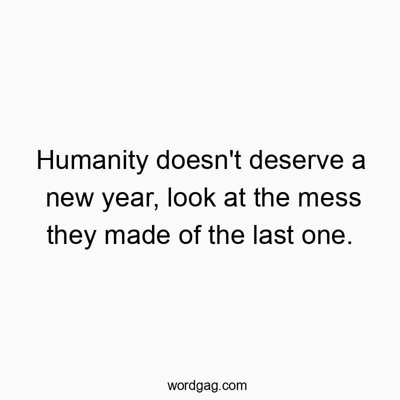 Humanity doesn’t deserve a new year, look at the mess they made of the last one.