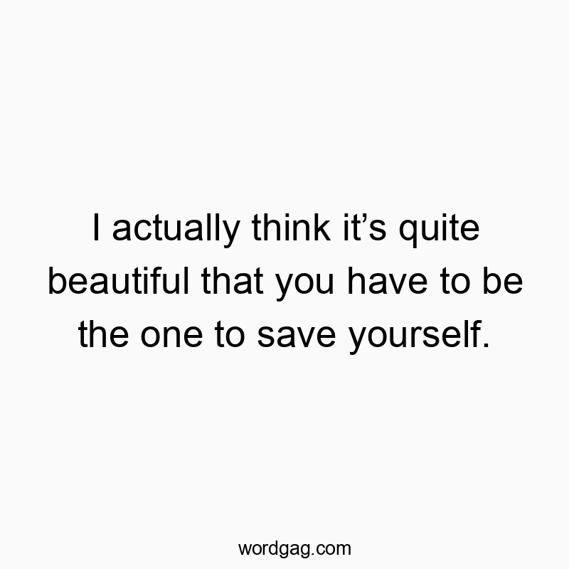 I actually think it’s quite beautiful that you have to be the one to save yourself.