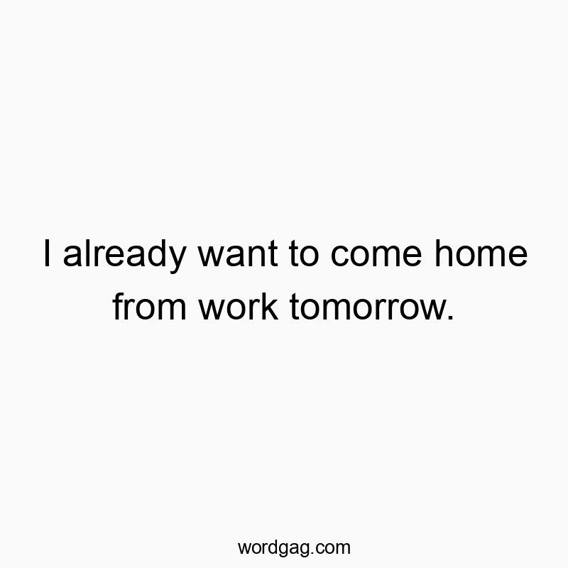 I already want to come home from work tomorrow.