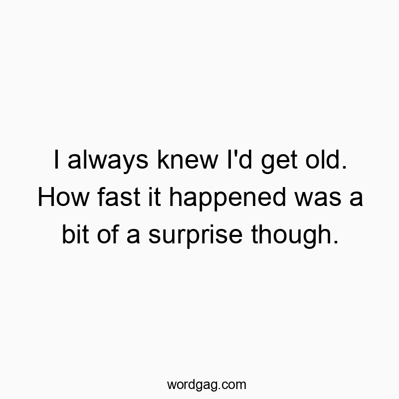I always knew I’d get old. How fast it happened was a bit of a surprise though.