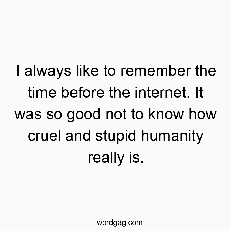 I always like to remember the time before the internet. It was so good not to know how cruel and stupid humanity really is.