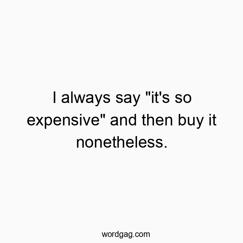 I always say “it’s so expensive” and then buy it nonetheless.