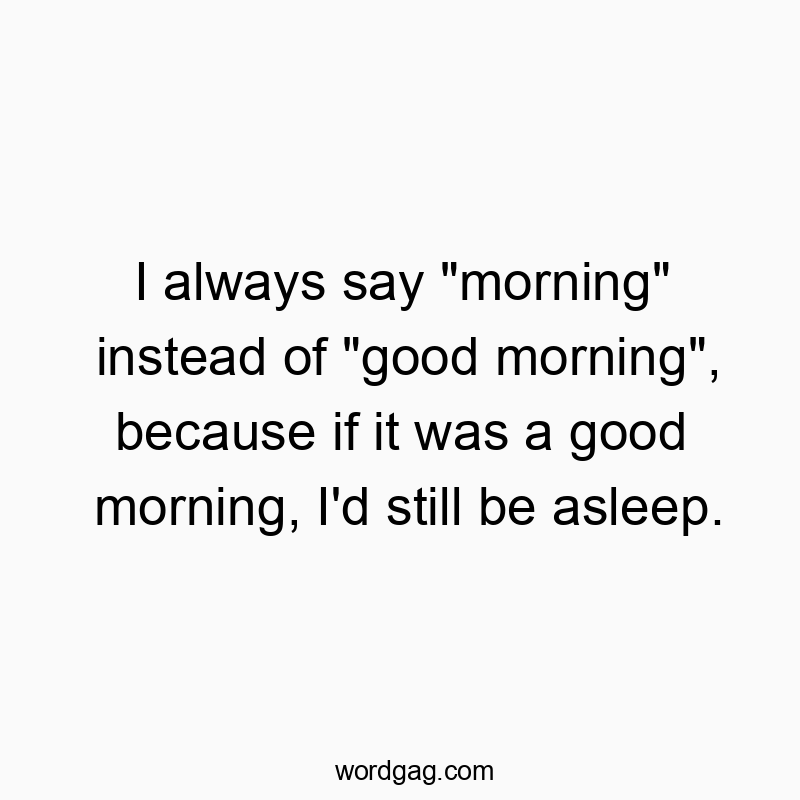I always say “morning” instead of “good morning”, because if it was a good morning, I’d still be asleep.