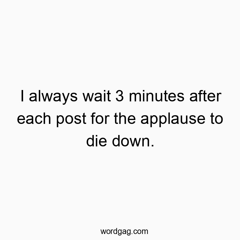 I always wait 3 minutes after each post for the applause to die down.
