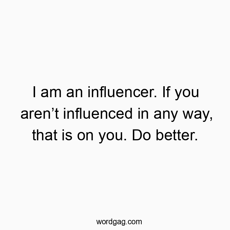 I am an influencer. If you aren’t influenced in any way, that is on you. Do better.