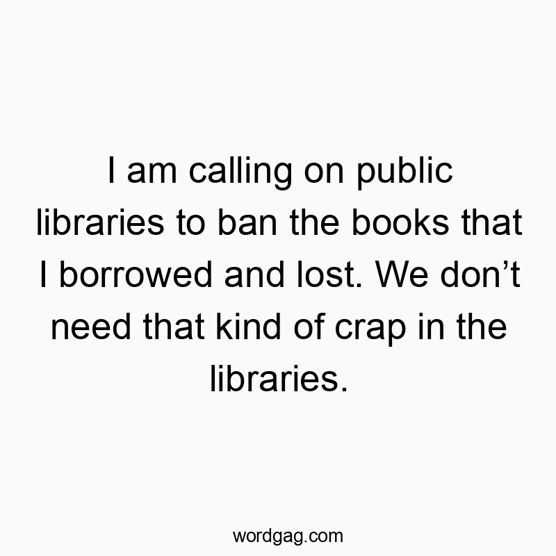 I am calling on public libraries to ban the books that I borrowed and lost. We don’t need that kind of crap in the libraries.
