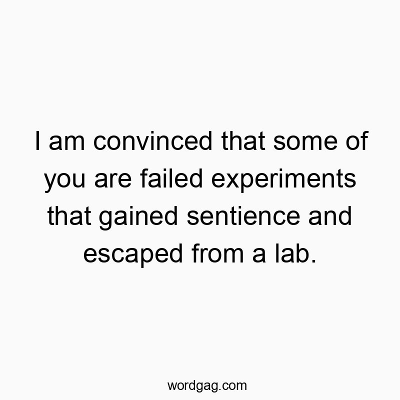 I am convinced that some of you are failed experiments that gained sentience and escaped from a lab.
