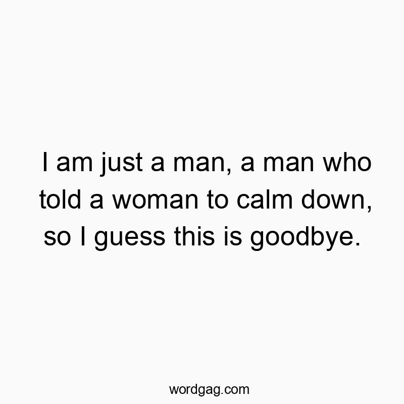 I am just a man, a man who told a woman to calm down, so I guess this is goodbye.