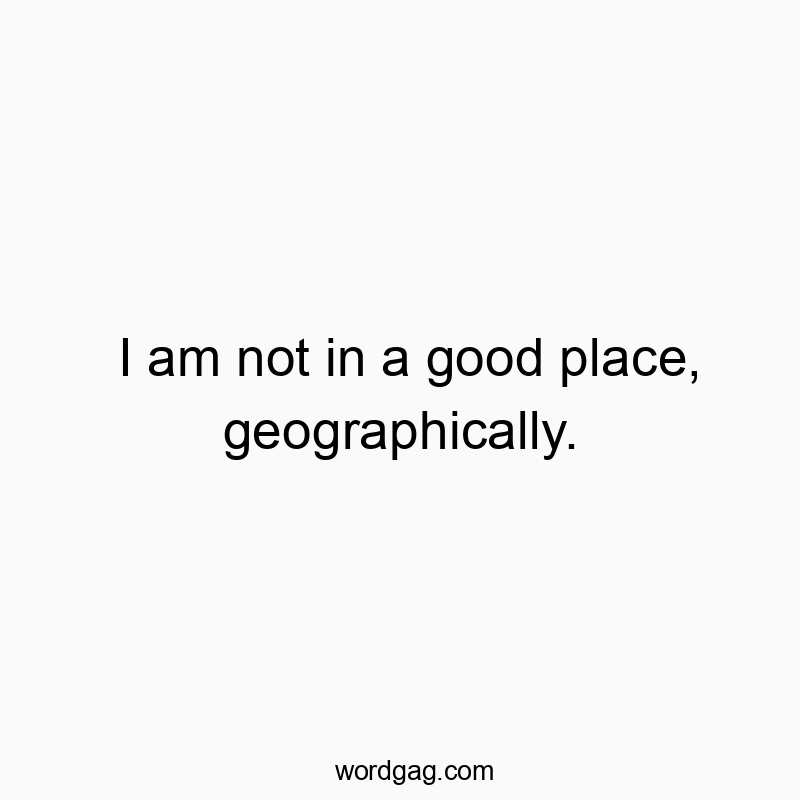 Funny location quotes - I am not in a good place, geographically.