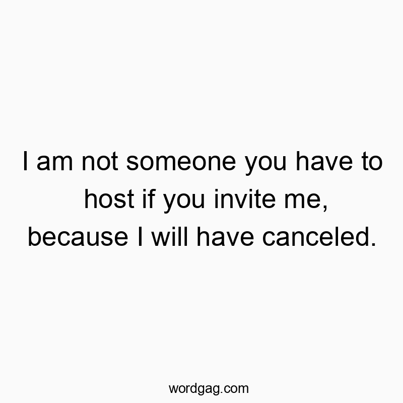 I am not someone you have to host if you invite me, because I will have canceled.