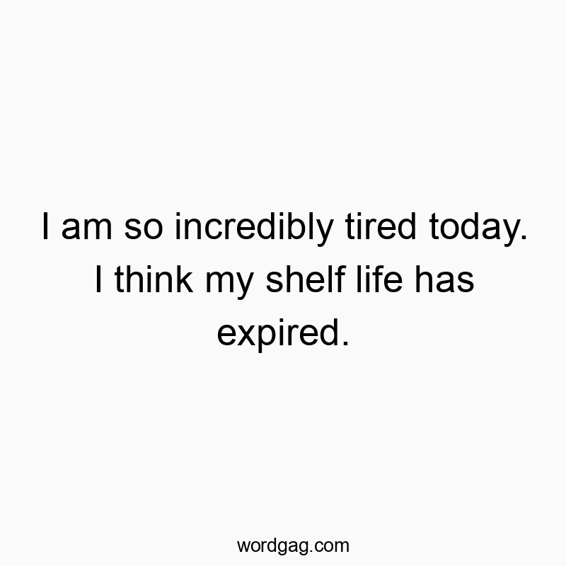 I am so incredibly tired today. I think my shelf life has expired.