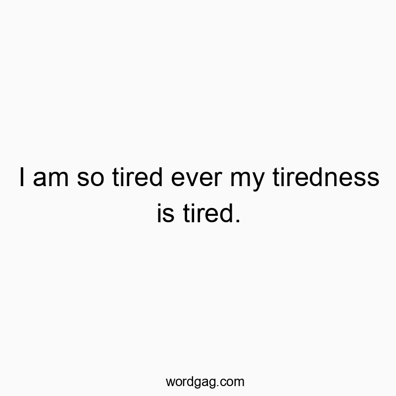 I am so tired ever my tiredness is tired.