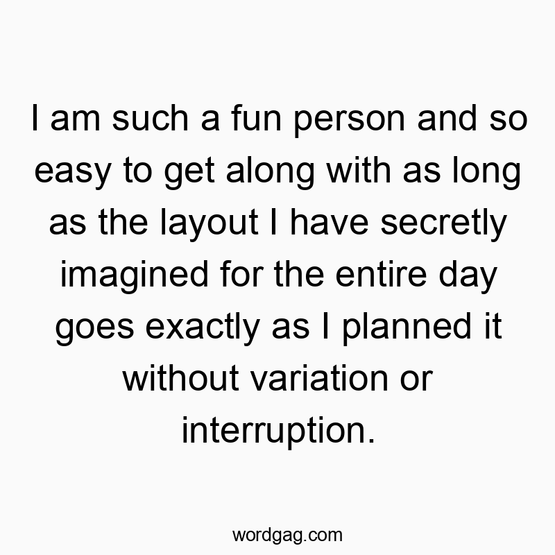 I am such a fun person and so easy to get along with as long as the layout I have secretly imagined for the entire day goes exactly as I planned it without variation or interruption.