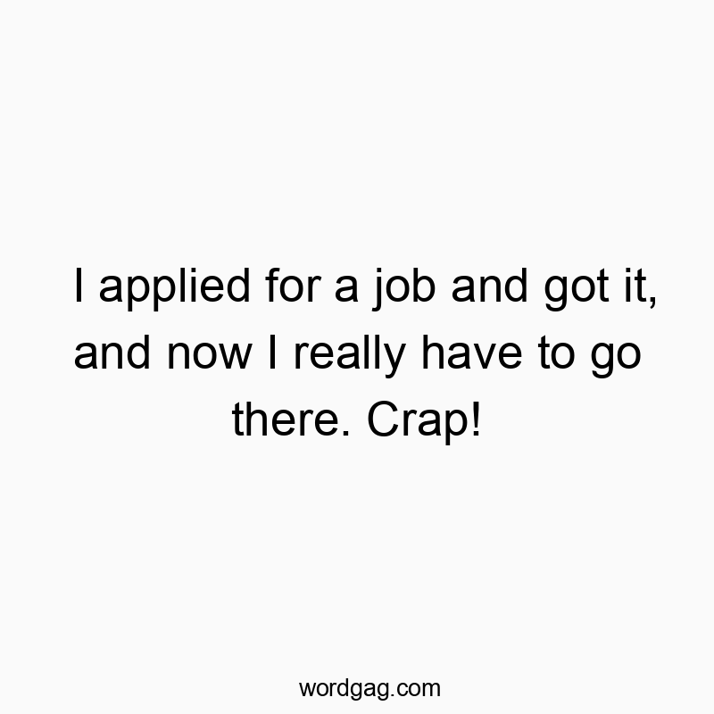 I applied for a job and got it, and now I really have to go there. Crap!