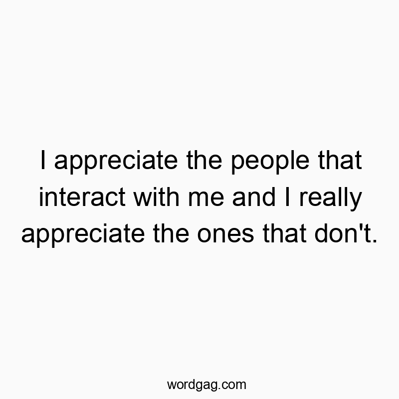 I appreciate the people that interact with me and I really appreciate the ones that don’t.