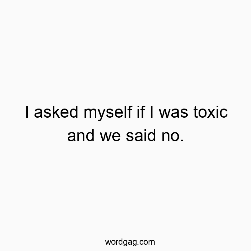 I asked myself if I was toxic and we said no.