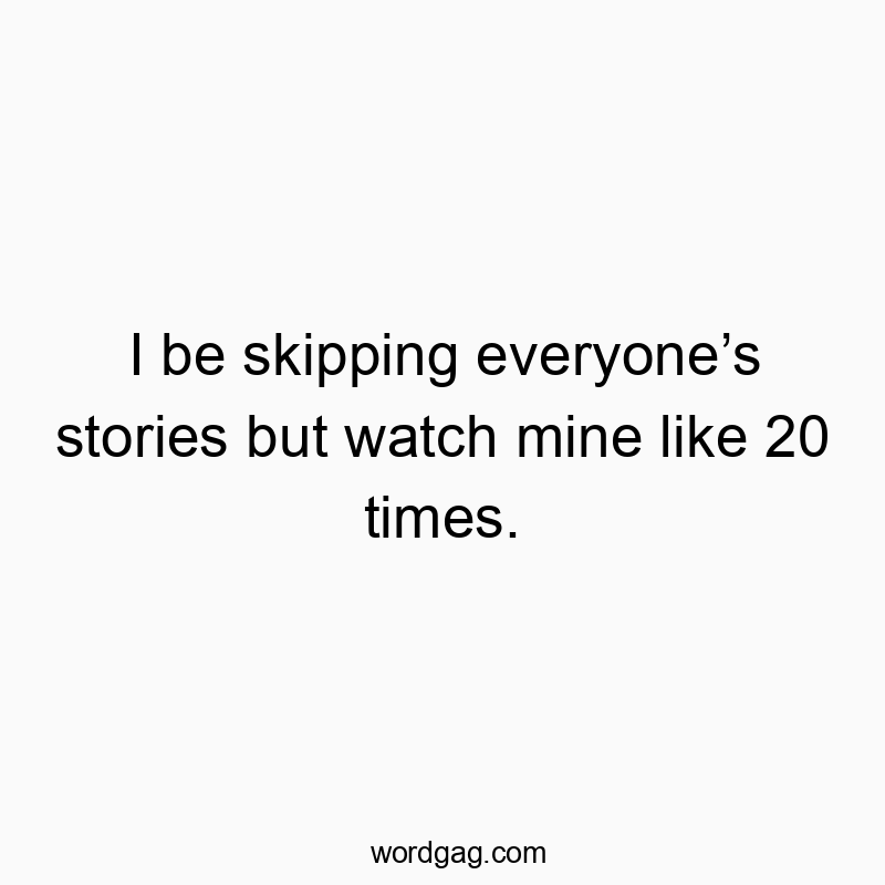 I be skipping everyone’s stories but watch mine like 20 times.