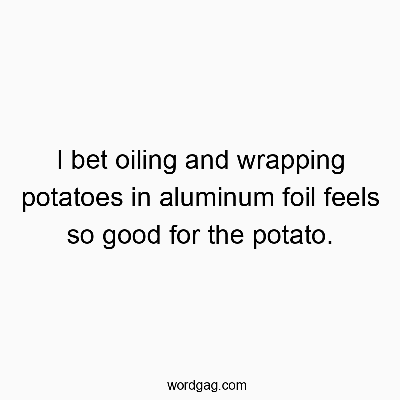 I bet oiling and wrapping potatoes in aluminum foil feels so good for the potato.