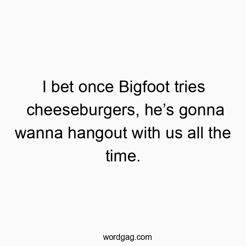 I bet once Bigfoot tries cheeseburgers, he’s gonna wanna hangout with us all the time.