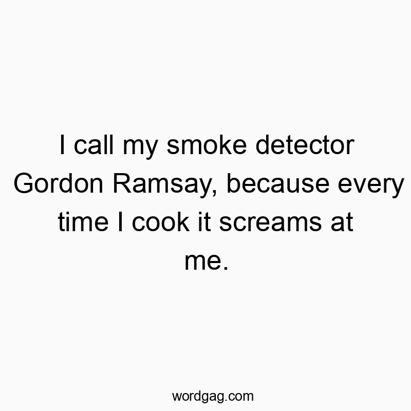 I call my smoke detector Gordon Ramsay, because every time I cook it screams at me.