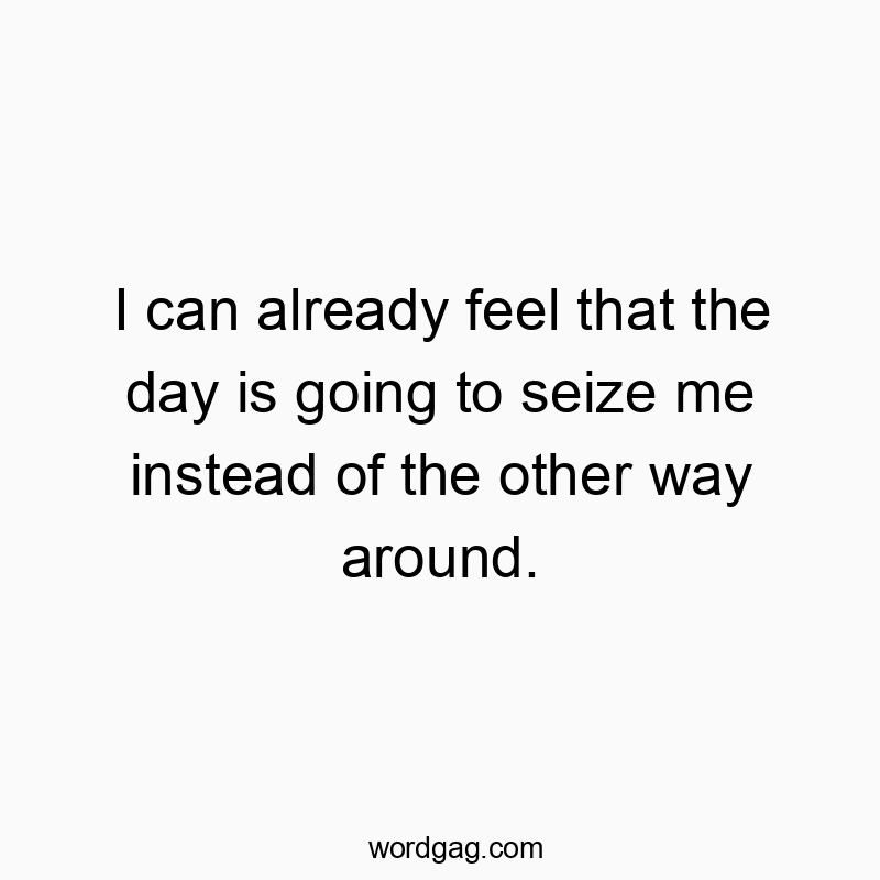 I can already feel that the day is going to seize me instead of the other way around.