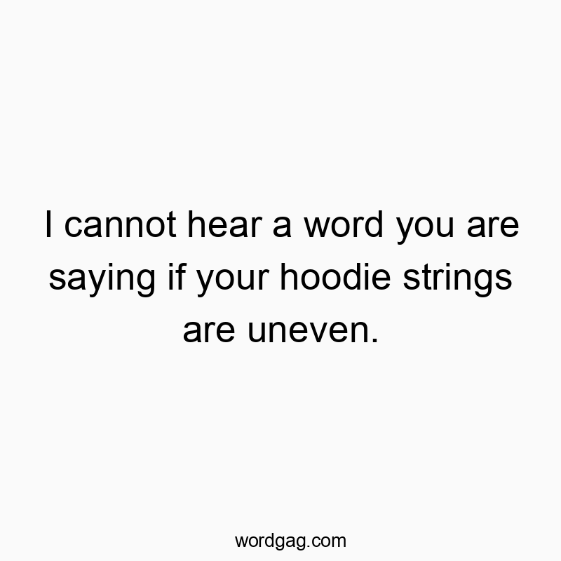 I cannot hear a word you are saying if your hoodie strings are uneven.