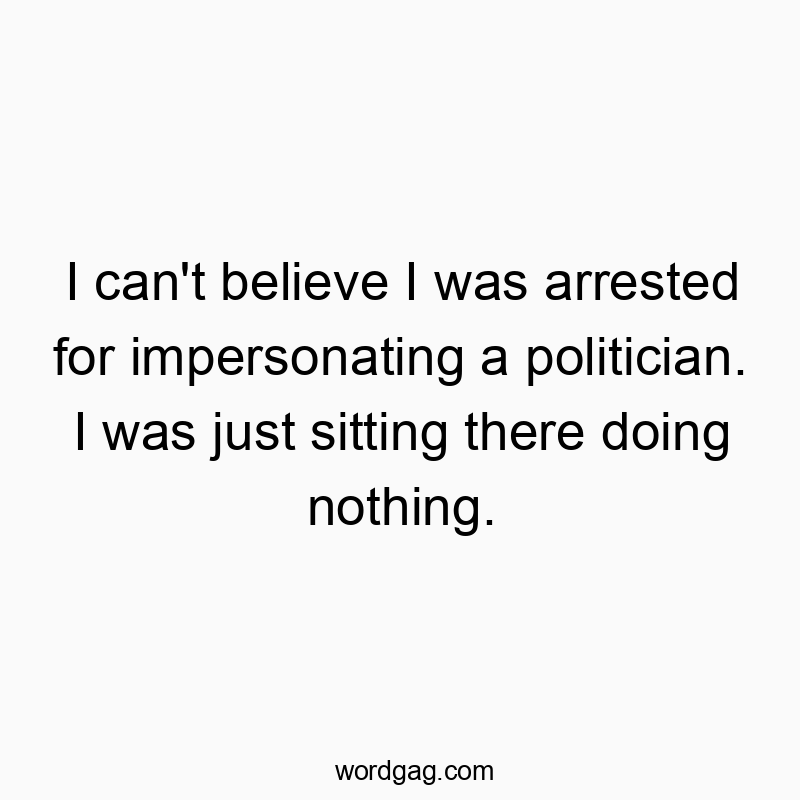 I can’t believe I was arrested for impersonating a politician. I was just sitting there doing nothing.