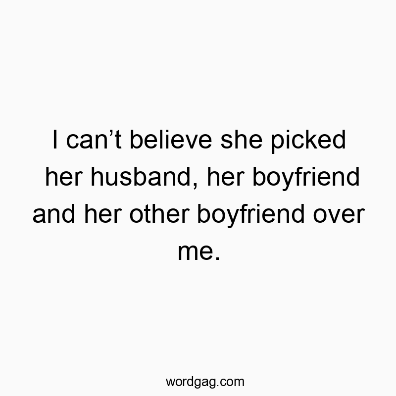 I can’t believe she picked her husband, her boyfriend and her other boyfriend over me.