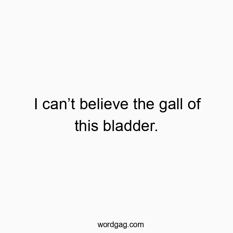 I canโt believe the gall of this bladder.