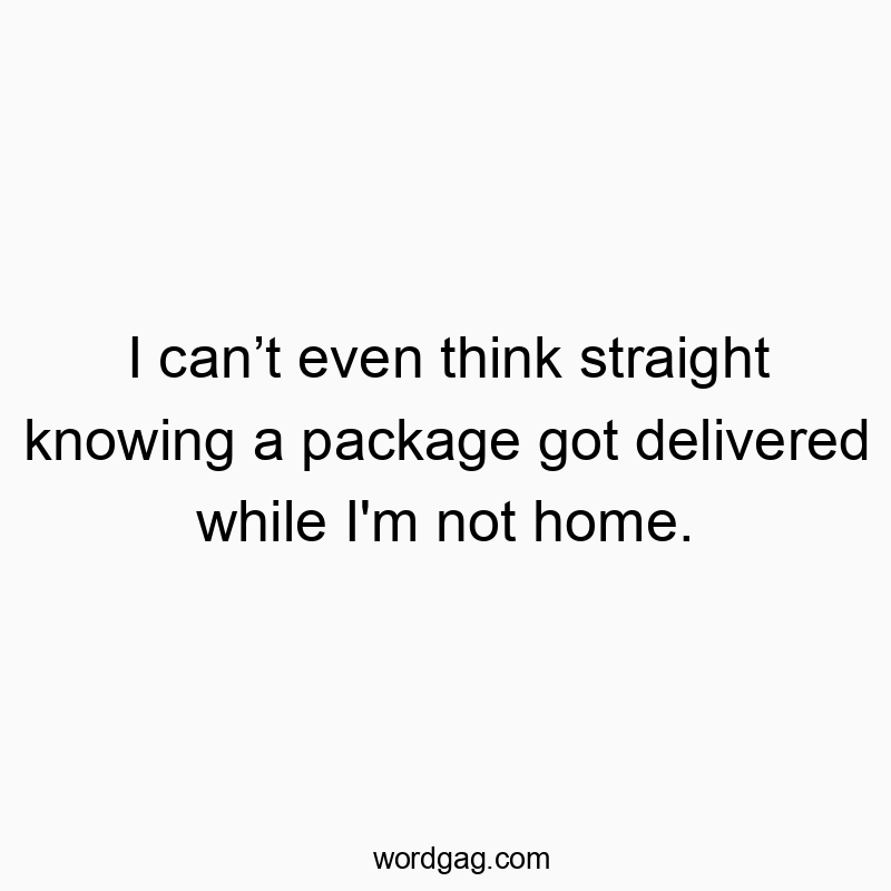 I can’t even think straight knowing a package got delivered while I’m not home.