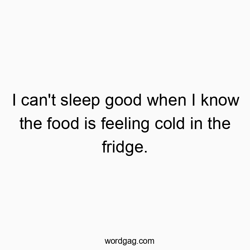 I can’t sleep good when I know the food is feeling cold in the fridge.