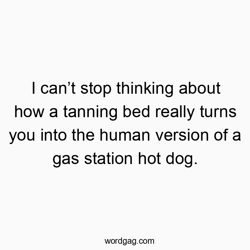 I canโt stop thinking about how a tanning bed really turns you into the human version of a gas station hot dog.