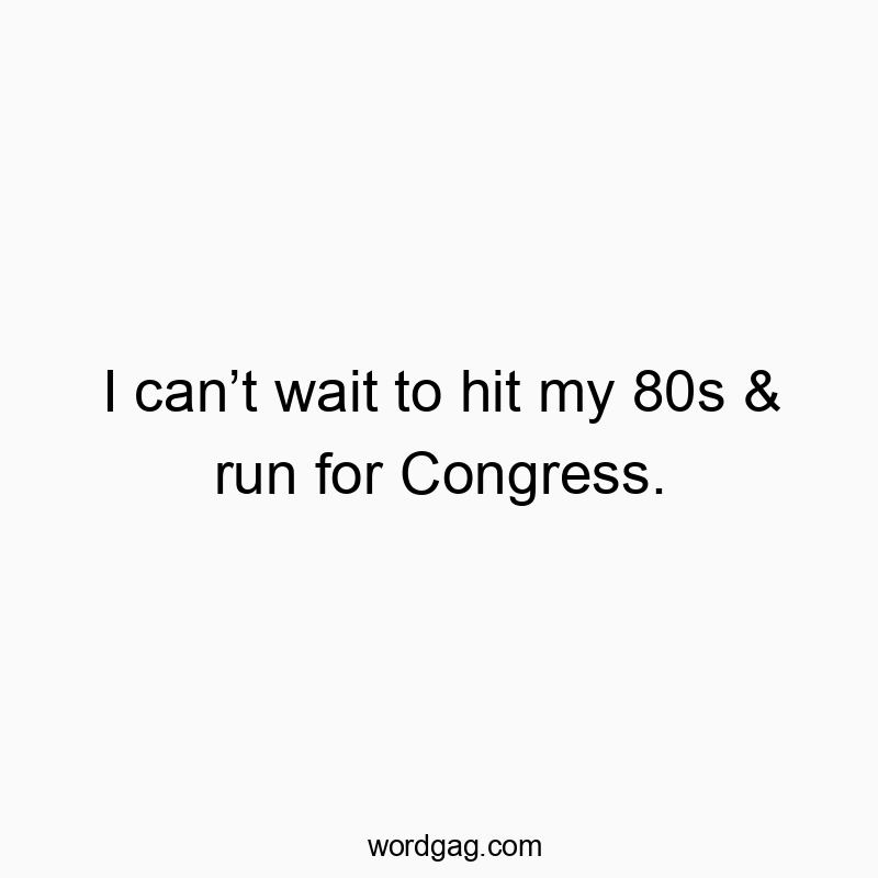 I can’t wait to hit my 80s & run for Congress.
