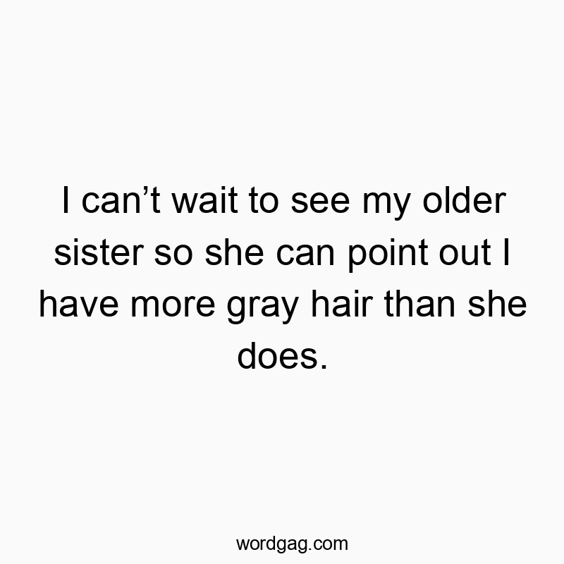 I can’t wait to see my older sister so she can point out I have more gray hair than she does.