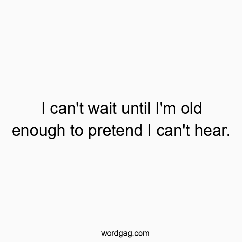 I can’t wait until I’m old enough to pretend I can’t hear.