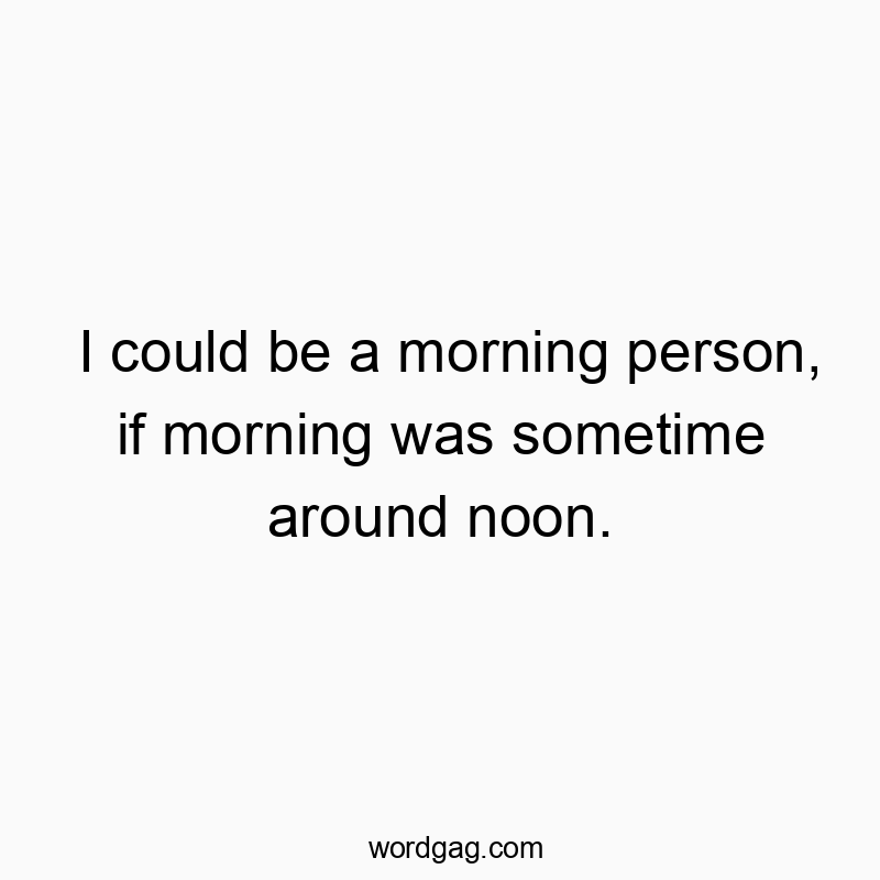 I could be a morning person, if morning was sometime around…