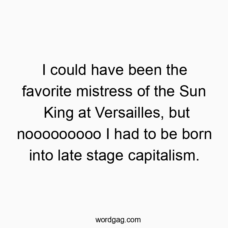I could have been the favorite mistress of the Sun King at Versailles, but nooooooooo I had to be born into late stage capitalism.